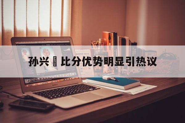 关于孙兴慜比分优势明显引热议的信息|欧博真人直播